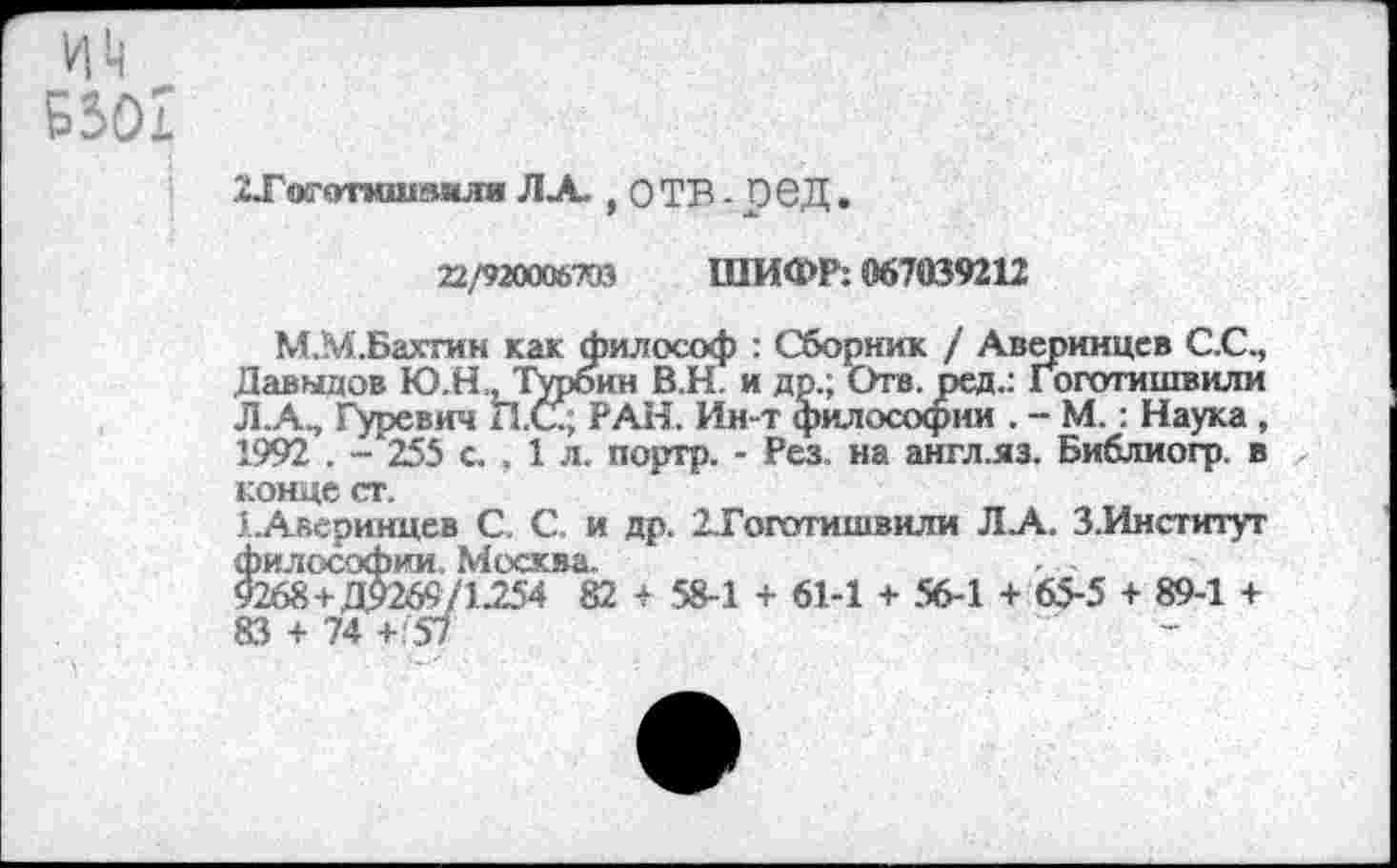 ﻿ХТшготмшпмля ЛА.,ОТВ-06Д.
22/920006793 ШИФР: 067039212
М.М.Бахтин как философ : Сборник / Аверинцев С.С., Давыдов Ю.Н , Турбин В.Н. и др.; Отв. ред.: Гоготишвили Л.А, Гуревич П.С.; РАН. Ин-т философии . - М.: Наука , 1992 . - 255 с. . 1 л. портр. - Рез. на англ.яз. Библиогр. в конце ст.
1.Аверинцев С. С. и др. 2.Гоготишвили ЛА. 3.Институт философии. Москва.
9268+ДЯ269/125'4 82 4 58-1 + 61-1 + 56-1 + 65-5 + 89-1 +